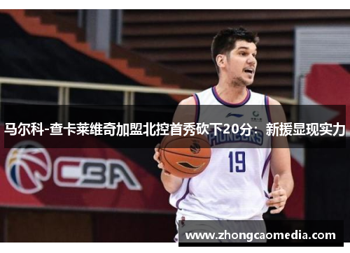 马尔科-查卡莱维奇加盟北控首秀砍下20分：新援显现实力